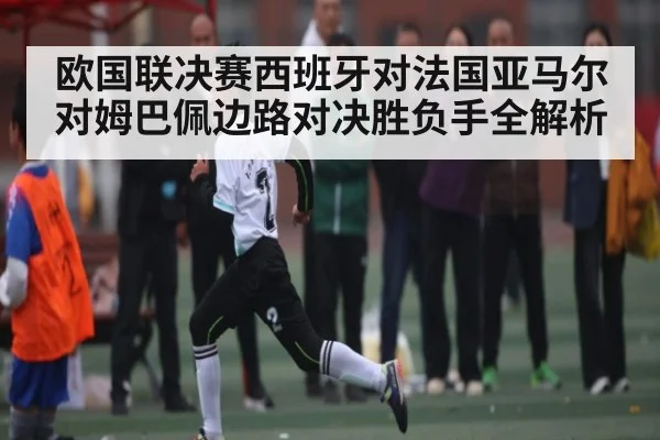 欧国联决赛西班牙对法国亚马尔对姆巴佩边路对决胜负手全解析