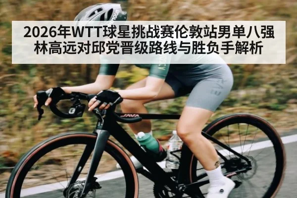 2026年WTT球星挑战赛伦敦站男单八强林高远对邱党晋级路线与胜负手解析